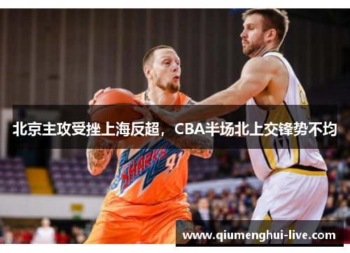 北京主攻受挫上海反超，CBA半场北上交锋势不均